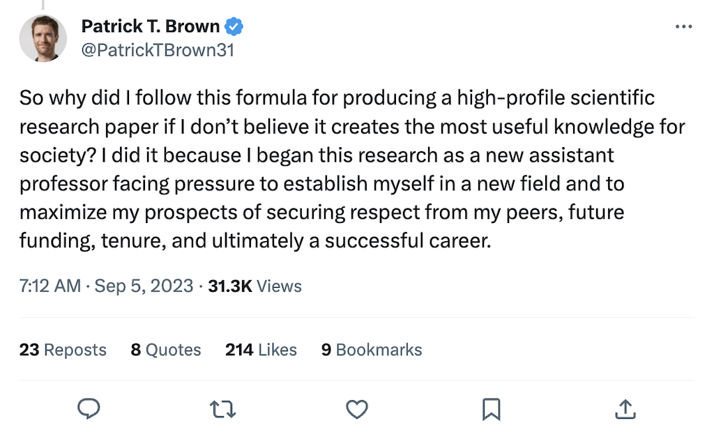 @PatrickTBrown31 on Twitter says: So why did I follow this formula for producing a high-profile scientific research paper if I don’t believe it creates the most useful knowledge for society? I did it because I began this research as a new assistant professor facing pressure to establish myself in a new field and to maximize my prospects of securing respect from my peers, future funding, tenure, and ultimately a successful career.